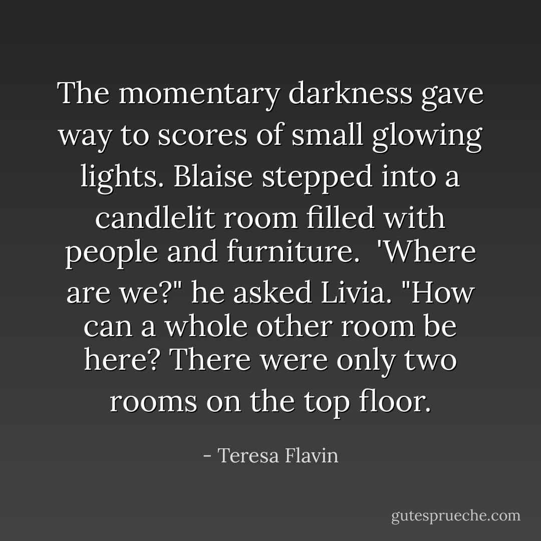 The momentary darkness gave way to scores of small glowing lights. Blaise stepped into a candlelit room filled with people and furniture.<br /> 'Where are we?" he asked Livia. "How can a whole other room be here? There were only two rooms on the top floor. - Teresa Flavin