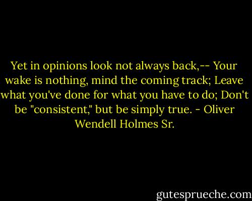 Yet in opinions look not always back,--<br />Your wake is nothing, mind the coming track;<br />Leave what you've done for what you have to do;<br />Don't be "consistent," but be simply true. - Oliver Wendell Holmes Sr.