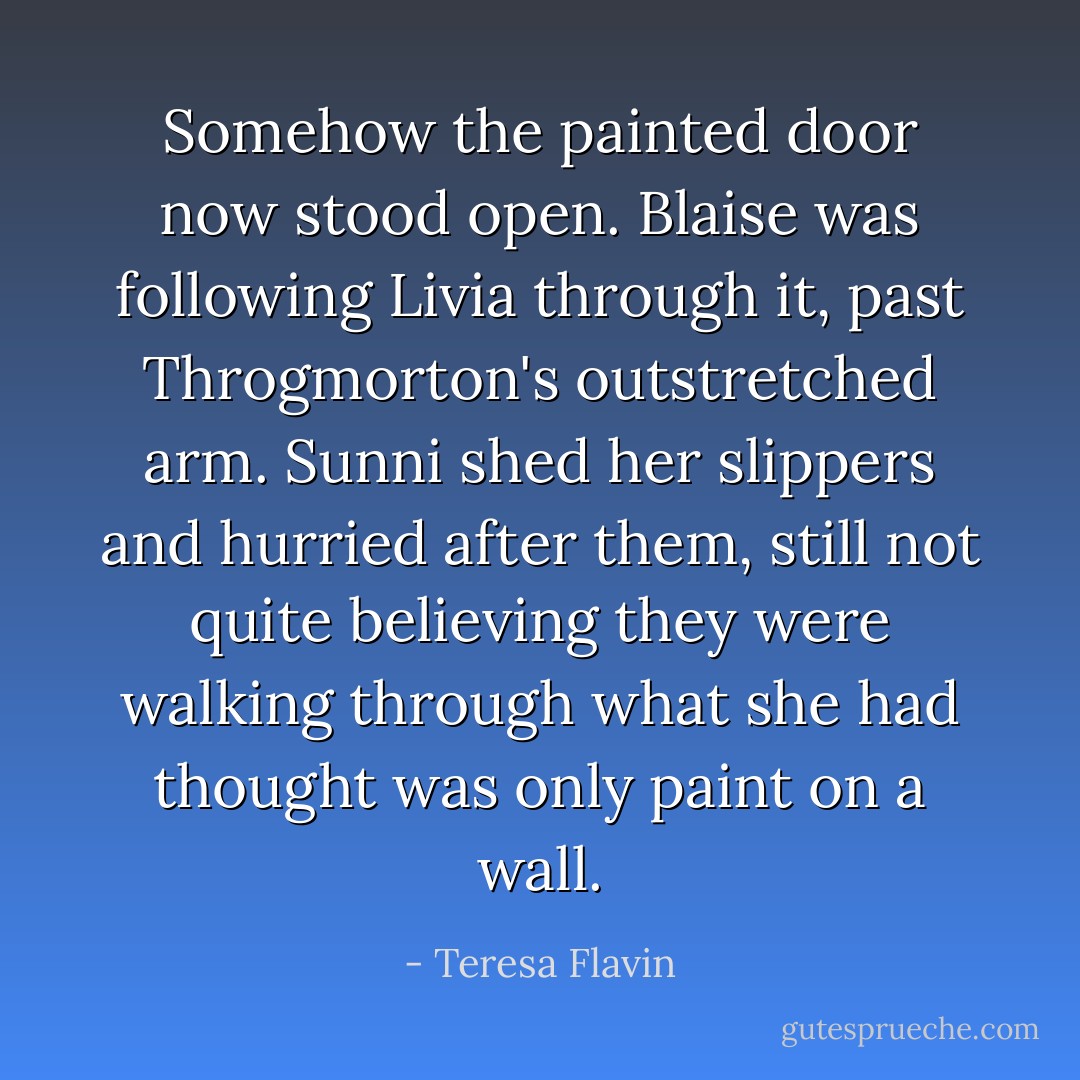 Somehow the painted door now stood open. Blaise was following Livia through it, past Throgmorton's outstretched arm. Sunni shed her slippers and hurried after them, still not quite believing they were walking through what she had thought was only paint on a wall. - Teresa Flavin