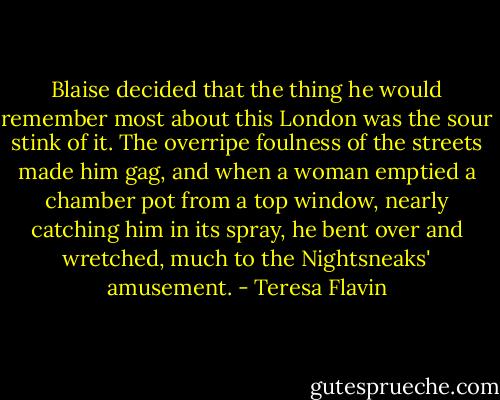 Blaise decided that the thing he would remember most about this London was the sour stink of it. The overripe foulness of the streets made him gag, and when a woman emptied a chamber pot from a top window, nearly catching him in its spray, he bent over and wretched, much to the Nightsneaks' amusement. - Teresa Flavin
