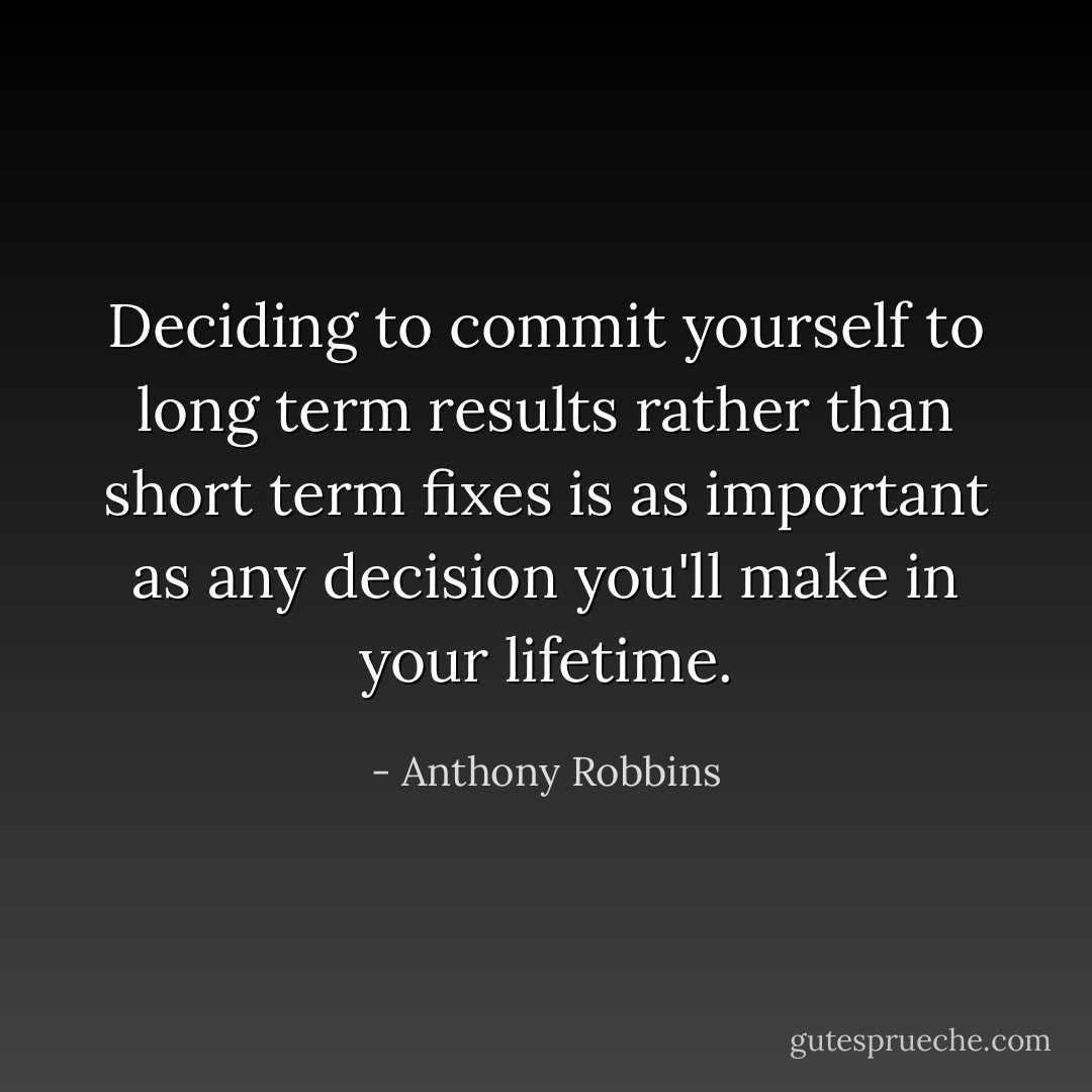 Deciding to commit yourself to long term results rather than short term fixes is as important as any decision you'll make in your lifetime. - Anthony Robbins