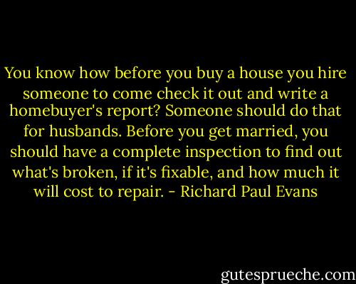 You know how before you buy a house you hire someone to come check it out and write a homebuyer's report? Someone should do that for husbands. Before you get married, you should have a complete inspection to find out what's broken, if it's fixable, and how much it will cost to repair. - Richard Paul Evans