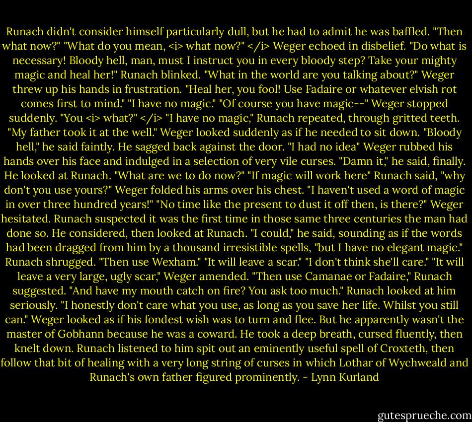 Runach didn't consider himself particularly dull, but he had to admit he was baffled. "Then what now?"<br />"What do you mean, <i> what now?" </i> Weger echoed in disbelief. "Do what is necessary! Bloody hell, man, must I instruct you in every bloody step? Take your mighty magic and heal her!"<br />Runach blinked. "What in the world are you talking about?"<br />Weger threw up his hands in frustration. "Heal her, you fool! Use Fadaire or whatever elvish rot comes first to mind."<br />"I have no magic."<br />"Of course you have magic--" Weger stopped suddenly. "You <i> what?" </i><br />"I have no magic," Runach repeated, through gritted teeth. "My father took it at the well."<br />Weger looked suddenly as if he needed to sit down. "Bloody hell," he said faintly. He sagged back against the door. "I had no idea"<br />Weger rubbed his hands over his face and indulged in a selection of very vile curses. "Damn it," he said, finally. He looked at Runach. "What are we to do now?"<br />"If magic will work here" Runach said, "why don't you use yours?"<br />Weger folded his arms over his chest. "I haven't used a word of magic in over three hundred years!"<br />"No time like the present to dust it off then, is there?"<br />Weger hesitated. Runach suspected it was the first time in those same three centuries the man had done so. He considered, then looked at Runach.<br />"I could," he said, sounding as if the words had been dragged from him by a thousand irresistible spells, "but I have no elegant magic."<br />Runach shrugged. "Then use Wexham."<br />"It will leave a scar."<br />"I don't think she'll care."<br />"It will leave a very large, ugly scar," Weger amended.<br />"Then use Camanae or Fadaire," Runach suggested.<br />"And have my mouth catch on fire? You ask too much."<br />Runach looked at him seriously. "I honestly don't care what you use, as long as you save her life. Whilst you still can."<br />Weger looked as if his fondest wish was to turn and flee. But he apparently wasn't the master of Gobhann because he was a coward. He took a deep breath, cursed fluently, then knelt down. Runach listened to him spit out an eminently useful spell of Croxteth, then follow that bit of healing with a very long string of curses in which Lothar of Wychweald and Runach's own father figured prominently. - Lynn Kurland