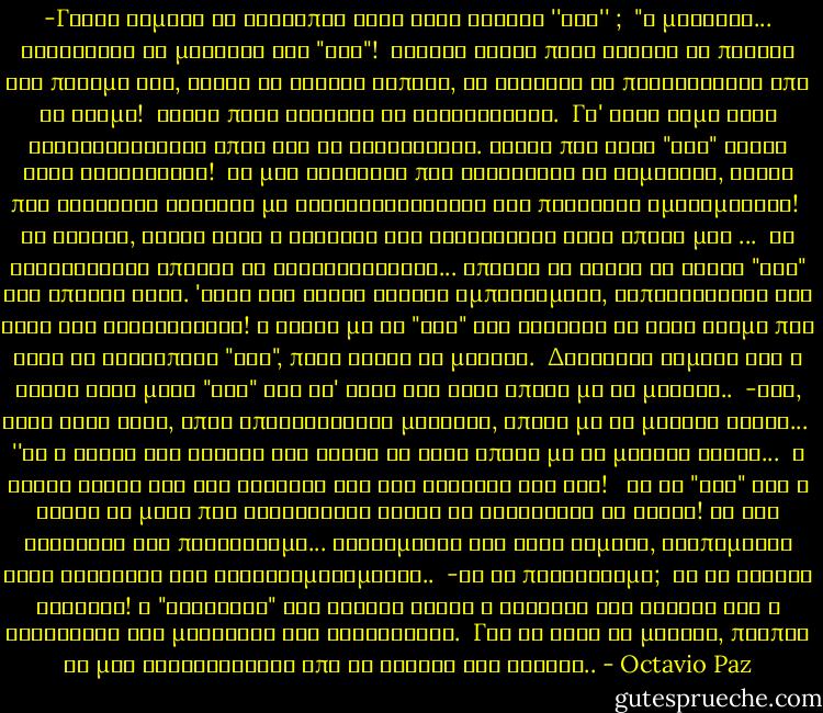 -Γιατί σήμερα οι άνθρωποι λένε τόσο εύκολα ''ναι'' ;<br /><br />"Η μοναξιά... Φοβούνται τη μοναξιά του "όχι"! <br />Ξέρετε είναι πολύ εύκολο να πέσεις στο ποτάμι και, χωρίς να κάνεις τίποτε, να αφεθείς να παρασυρθείς από το ρεύμα! <br />Είναι πολύ δύσκολο να αντισταθείς. <br />Γι' αυτό τιμώ τους αντιφρονούντες όπου και αν βρίσκονται. Αυτός που λέει "όχι" είναι ένας αντιφρονών! <br />Σε μια κοινωνία που βολεύεται να συμφωνεί, αυτός που διαφωνεί φωτίζει με διαφορετικότητα την πληκτική ομοιομορφία! <br />Αν θέλετε, αυτός ήταν ο θάνατος του καλλιτέχνη στην εποχή μας<br />...<br /><br />Οι καλλιτέχνες έπαψαν να αντιστέκονται... έπαψαν να είναι τα τρανά "όχι" της εποχής τους. 'Ετσι και αυτοί έγιναν εμπορεύματα, ξεπουλήθηκαν στο ράφι της κατανάλωσης! Η τέχνη με τα "όχι" της δείχνει σε έναν κόσμο που λέει σε οτιδήποτε "ναι", ποιο είναι το μέλλον. <br />Δυστυχώς σήμερα και η τέχνη λέει μόνο "ναι" και γι' αυτό δεν έχει επαφή με το μέλλον..<br /><br />-Ναι, αλλά έτσι έχει, όπως υποστηρίζουν μερικοί, επαφή με το μεγάλο κοινό...<br /><br />''Μα ο ρόλος της τέχνης δεν είναι να έχει επαφή με το μεγάλο κοινό... <br />Η τέχνη είναι φως στο σκοτάδι και όχι σκοτάδι στο φως! <br /><br />Με τα "ναι" της η τέχνη το μόνο που καταφέρνει είναι να κολακεύει το κοινό! Με την κολακεία δεν προχωρούμε... Στεκόμαστε στο ίδιο σημείο, βλεπόμαστε στον καθρέφτη και αυτοθαυμαζόμαστε..<br /><br />-Με τι προχωρούμε;<br /><br />Με τη συνεχή κριτική! Η "κολακεία" του κοινού είναι ο θάνατος της τέχνης και η κατάργηση της μοναξιάς του καλλιτέχνη. <br />Για να δεις το μέλλον, πρέπει να μην καθοδηγείσαι από το γούστο του κοινού.. - Octavio Paz