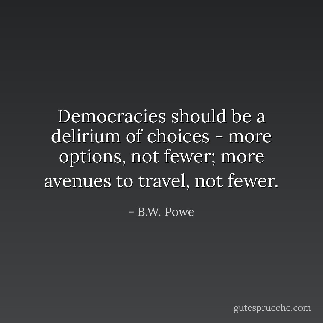 Democracies should be a delirium of choices - more options, not fewer; more avenues to travel, not fewer. - B.W. Powe