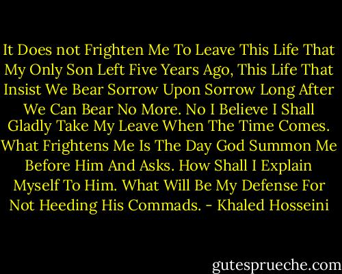 It Does not Frighten Me To Leave This Life That My Only Son Left Five Years Ago, This Life That Insist We Bear Sorrow Upon Sorrow Long After We Can Bear No More. No I Believe I Shall Gladly Take My Leave When The Time Comes. What Frightens Me Is The Day God Summon Me Before Him And Asks. How Shall I Explain Myself To Him. What Will Be My Defense For Not Heeding His Commads. - Khaled Hosseini