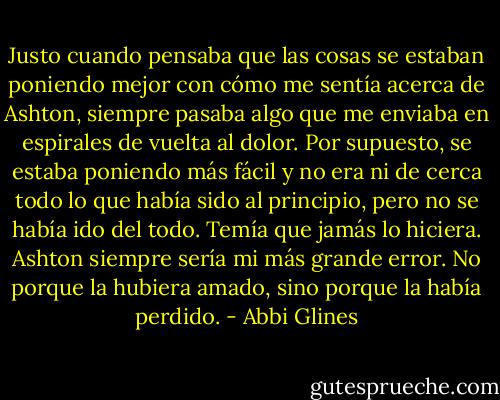Justo cuando pensaba que las cosas se estaban poniendo mejor con cómo me sentía acerca de Ashton, siempre pasaba algo que me enviaba en espirales de vuelta al dolor. Por supuesto, se estaba poniendo más fácil y no era ni de cerca todo lo que había sido al principio, pero no se había ido del todo. Temía que jamás lo hiciera. Ashton siempre sería mi más grande error. No porque la hubiera amado, sino porque la había perdido. - Abbi Glines
