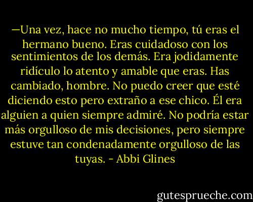 —Una vez, hace no mucho tiempo, tú eras el hermano bueno. Eras cuidadoso con los sentimientos de los demás. Era jodidamente ridículo lo atento y amable que eras. Has cambiado, hombre. No puedo creer que esté diciendo esto pero extraño a ese chico. Él era alguien a quien siempre admiré. No podría estar más orgulloso de mis decisiones, pero siempre estuve tan condenadamente orgulloso de las tuyas. - Abbi Glines