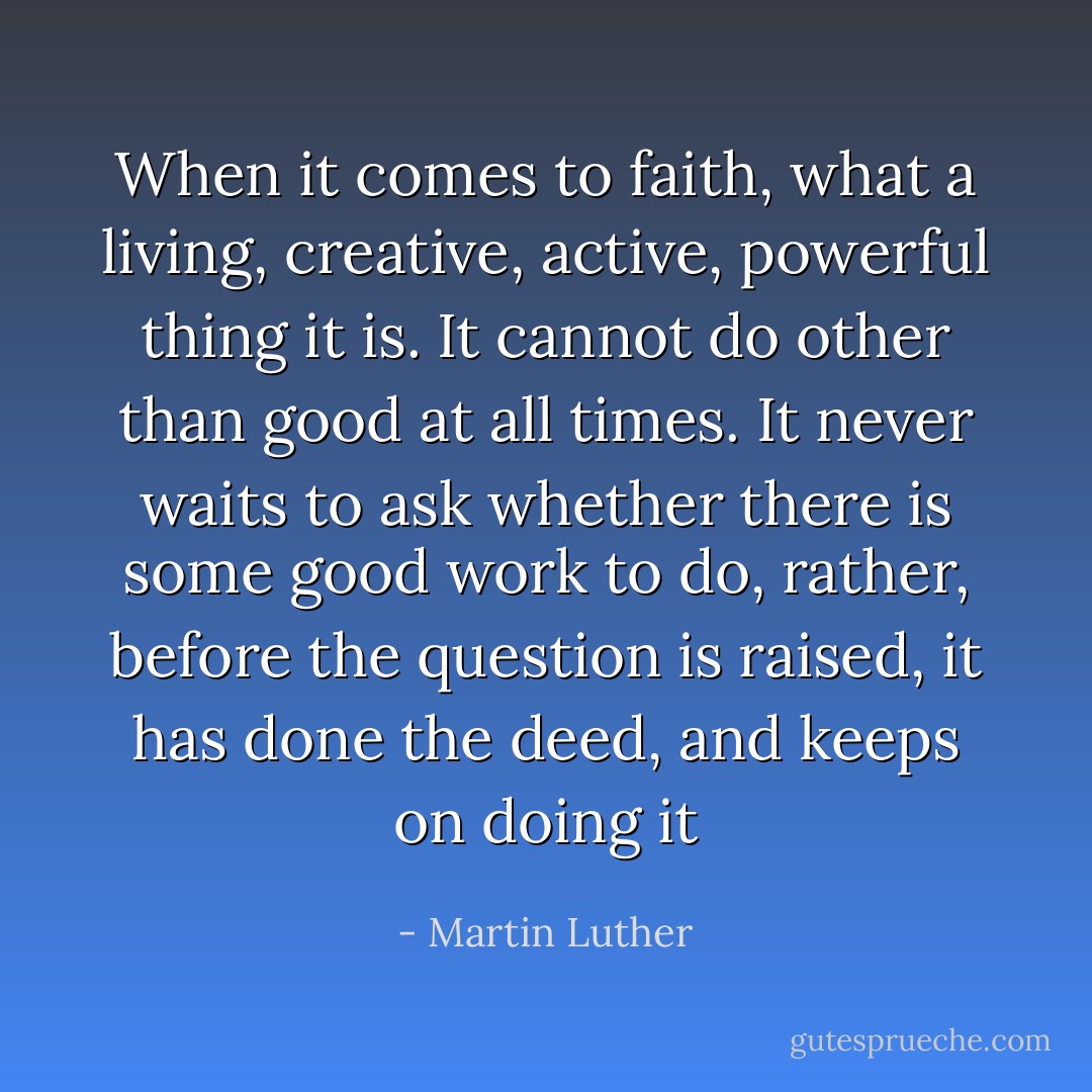 When it comes to faith, what a living, creative, active, powerful thing it is. It cannot do other than good at all times. It never waits to ask whether there is some good work to do, rather, before the question is raised, it has done the deed, and keeps on doing it - Martin Luther