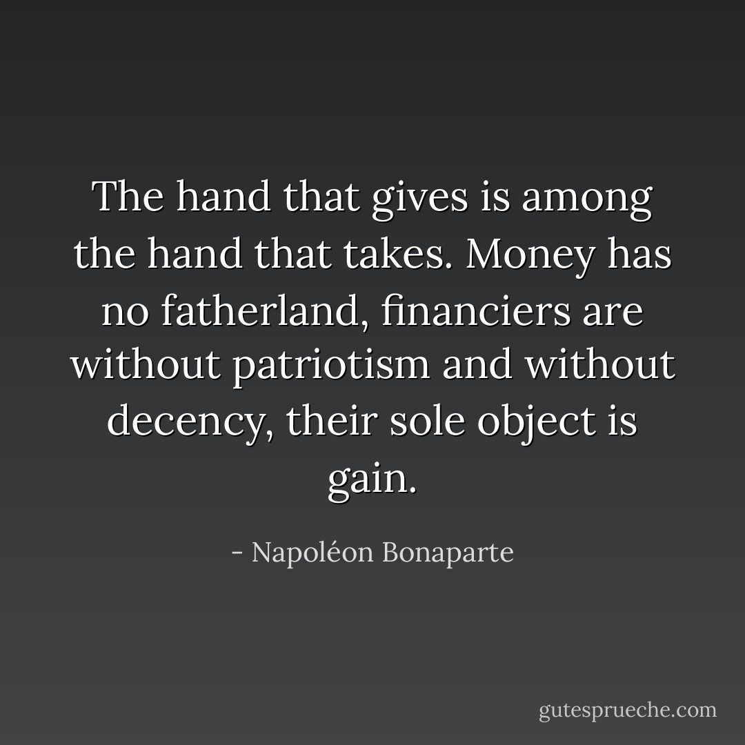 The hand that gives is among the hand that takes. Money has no fatherland, financiers are without patriotism and without decency, their sole object is gain. - Napoléon Bonaparte