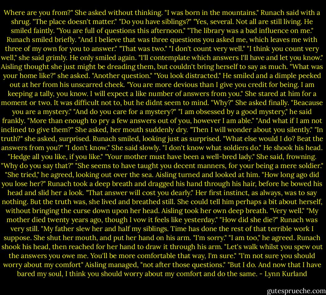 Where are you from?" She asked without thinking.<br />"I was born in the mountains." Runach said with a shrug. "The place doesn't matter."<br />"Do you have siblings?"<br />"Yes, several. Not all are still living. He smiled faintly. "You are full of questions this afternoon."<br />"The library was a bad influence on me."<br />Runach smiled briefly. "And I believe that was three questions you asked me, which leaves me with three of my own for you to answer."<br />"That was two."<br />"I don't count very well."<br />"I think you count very well," she said grimly.<br />He only smiled again. "I'll contemplate which answers I'll have and let you know." Aisling thought she just might be dreading them, but couldn't bring herself to say as much.<br />"What was your home like?" she asked.<br />"Another question."<br />"You look distracted."<br />He smiled and a dimple peeked out at her from his unscarred cheek. "You are more devious than I give you credit for being. I am keeping a tally, you know. I will expect a like number of answers from you."<br />She stared at him for a moment or two. It was difficult not to, but he didnt seem to mind. "Why?" She asked finally.<br />"Beacause you are a mystery."<br />"And do you care for a mystery?"<br />"I am obsessed by a good mystery," he said frankly. "More than enough to pry a few answers out of you, however I am able."<br />"And what if I am not inclined to give them?" She asked, her mouth suddenly dry.<br />"Then I will wonder about you silently."<br />"In truth?" she asked, surprised.<br />Runach smiled, looking just as surprised. "What else would I do? Beat the answers from you?"<br />"I don't know." She said slowly. "I don't know what soldiers do."<br />He shook his head. "Hedge all you like, if you like."<br />"Your mother must have been a well-bred lady." She said, frowning.<br />"Why do you say that?"<br />"She seems to have taught you decent manners, for your being a mere soldier."<br />"She tried," he agreed, looking out over the sea.<br />Aisling turned and looked at him. "How long ago did you lose her?"<br />Runach took a deep breath and dragged his hand through his hair, before he bowed his head and slid her a look. "That answer will cost you dearly."<br />Her first instinct, as always, was to say nothing. But the truth was, she lived and breathed still. She could tell him perhaps a bit about herself, without bringing the curse down upon her head. Aisling took her own deep breath. "Very well."<br />"My mother died twenty years ago, though I vow it feels like yesterday."<br />"How did she die?"<br />Runach was very still. "My father slew her and half my siblings. Time has done the rest of that terrible work I suppose.<br />She shut her mouth, and put her hand on his arm. "I'm sorry."<br />"I am too," he agreed. Runach shook his head, then reached for her hand to draw it through his arm. "Let's walk whilst you spew out the answers you owe me. You'll be more comfortable that way, I'm sure."<br />"I'm not sure you should worry about my comfort" Aisling managed, "not after those questions."<br />"But I do. And now that I have bared my soul, I think you should worry about my comfort and do the same. - Lynn Kurland