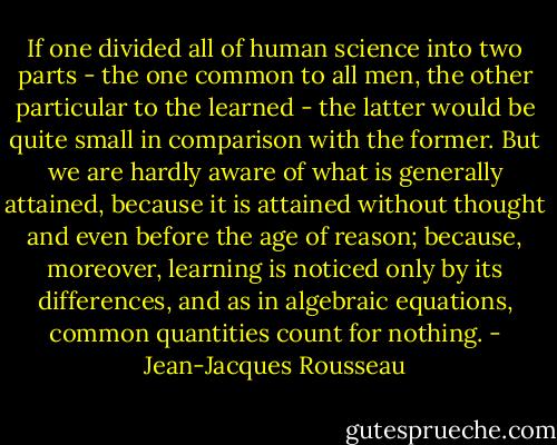 If one divided all of human science into two parts - the one common to all men, the other particular to the learned - the latter would be quite small in comparison with the former. But we are hardly aware of what is generally attained, because it is attained without thought and even before the age of reason; because, moreover, learning is noticed only by its differences, and as in algebraic equations, common quantities count for nothing. - Jean-Jacques Rousseau