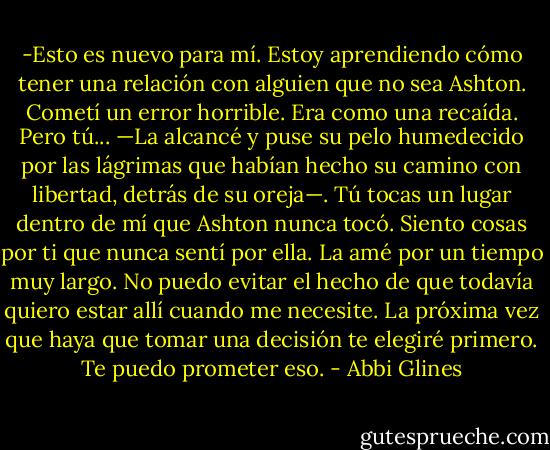 -Esto es nuevo para mí. Estoy aprendiendo cómo tener una relación con alguien que no sea Ashton. Cometí un error horrible. Era como una recaída. Pero tú... —La alcancé y puse su pelo humedecido por las lágrimas que habían hecho su camino con libertad, detrás de su oreja—. Tú tocas un lugar dentro de mí que Ashton nunca tocó. Siento cosas por ti que nunca sentí por ella. La amé por un tiempo muy largo. No puedo evitar el hecho de que todavía quiero estar allí cuando me necesite. La próxima vez que haya que tomar una decisión te elegiré primero. Te puedo prometer eso. - Abbi Glines