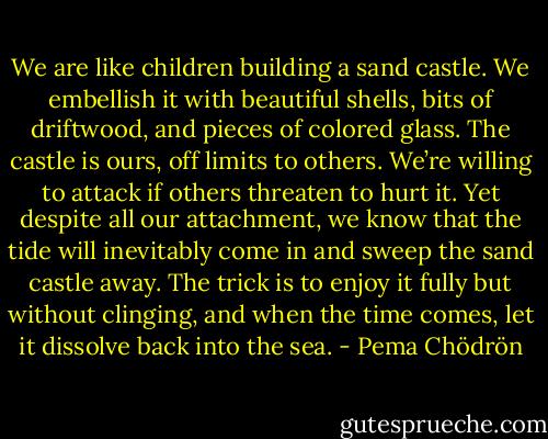 We are like children building a sand castle. We embellish it with beautiful shells, bits of driftwood, and pieces of colored glass. The castle is ours, off limits to others. We’re willing to attack if others threaten to hurt it. Yet despite all our attachment, we know that the tide will inevitably come in and sweep the sand castle away. The trick is to enjoy it fully but without clinging, and when the time comes, let it dissolve back into the sea. - Pema Chödrön