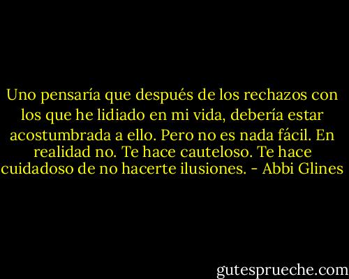 Uno pensaría que después de los rechazos con los que he lidiado en mi vida, debería estar acostumbrada a ello. Pero no es nada fácil. En realidad no. Te hace cauteloso. Te hace cuidadoso de no hacerte ilusiones. - Abbi Glines