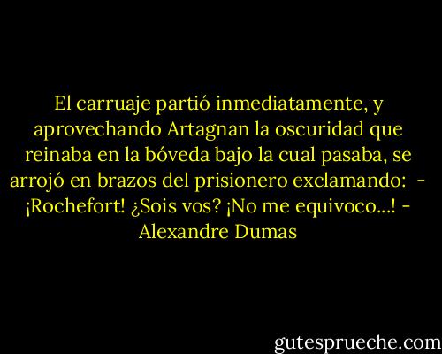 El carruaje partió inmediatamente, y aprovechando Artagnan la oscuridad que reinaba en la bóveda bajo la cual pasaba, se arrojó en brazos del prisionero exclamando: <br />- ¡Rochefort! ¿Sois vos? ¡No me equivoco...! - Alexandre Dumas