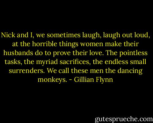 Nick and I, we sometimes laugh, laugh out loud, at the horrible things women make their husbands do to prove their love. The pointless tasks, the myriad sacrifices, the endless small surrenders. We call these men the dancing monkeys. - Gillian Flynn