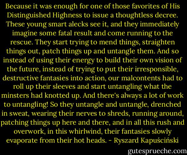 Because it was enough for one of those favorites of His Distinguished Highness to issue a thoughtless decree. These young smart alecks see it, and they immediately imagine some fatal result and come running to the rescue. They start trying to mend things, straighten things out, patch things up and untangle them. And so instead of using their energy to build their own vision of the future, instead of trying to put their irresponsible, destructive fantasies into action, our malcontents had to roll up their sleeves and start untangling what the minsters had knotted up. And there's always a lot of work to untangling! So they untangle and untangle, drenched in sweat, wearing their nerves to shreds, running around, patching things up here and there, and in all this rush and overwork, in this whirlwind, their fantasies slowly evaporate from their hot heads. - Ryszard Kapuściński