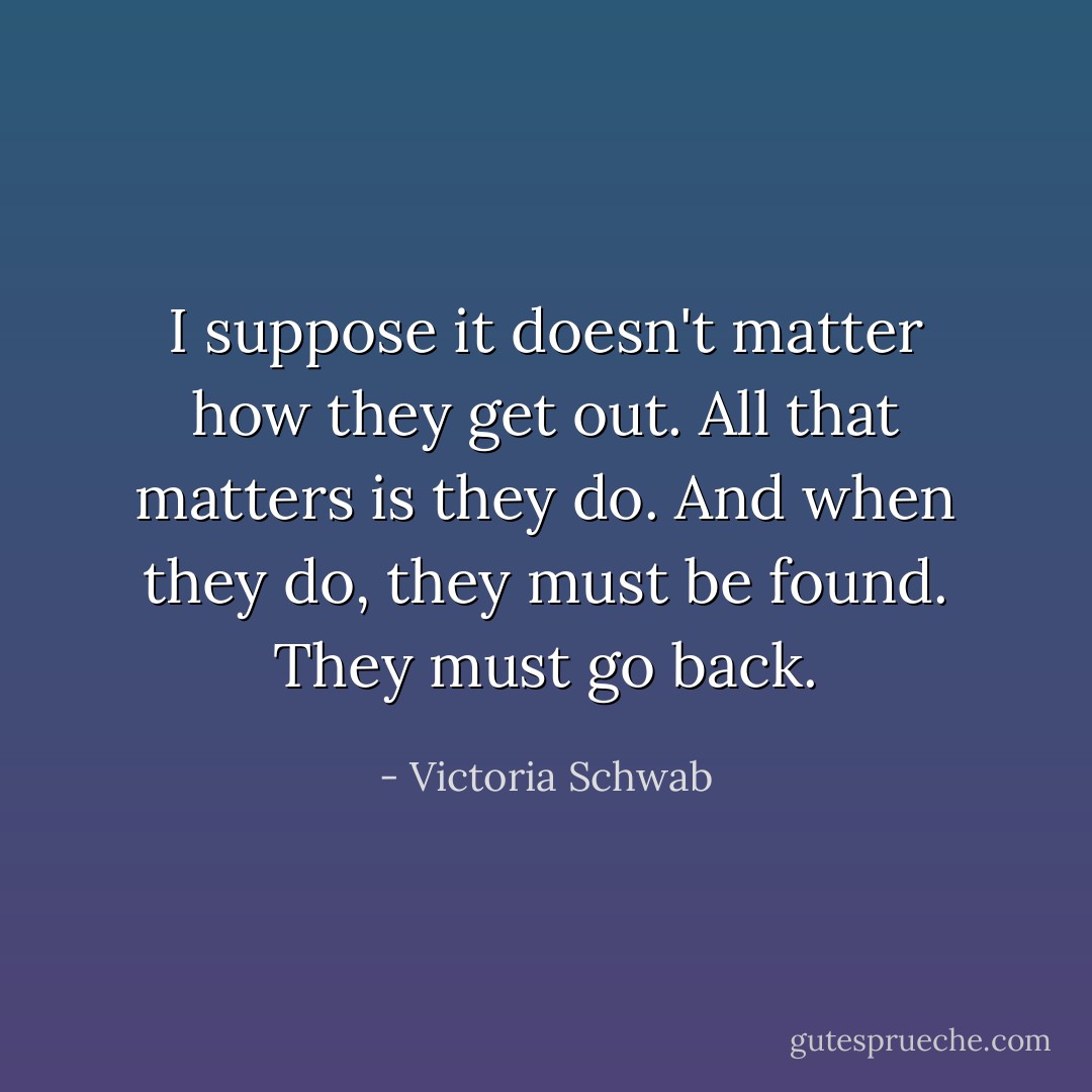 I suppose it doesn't matter how they get out. All that matters is they do. And when they do, they must be found. They must go back. - Victoria Schwab