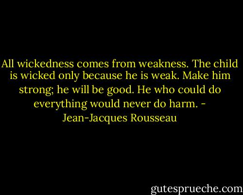 All wickedness comes from weakness. The child is wicked only because he is weak. Make him strong; he will be good. He who could do everything would never do harm. - Jean-Jacques Rousseau