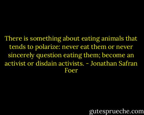 There is something about eating animals that tends to polarize: never eat them or never sincerely question eating them; become an activist or disdain activists. - Jonathan Safran Foer