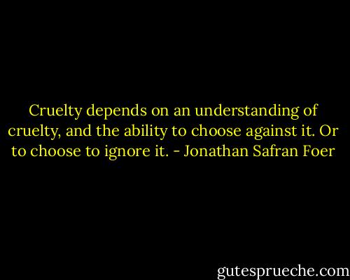 Cruelty depends on an understanding of cruelty, and the ability to choose against it. Or to choose to ignore it. - Jonathan Safran Foer