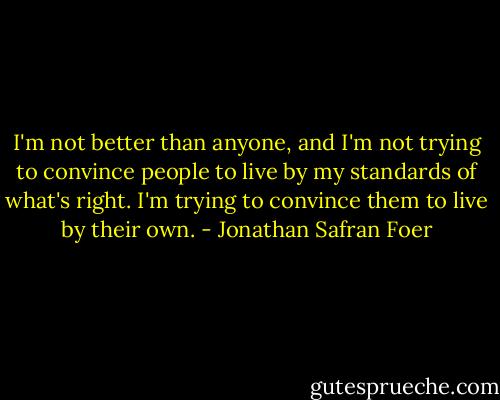 I'm not better than anyone, and I'm not trying to convince people to live by my standards of what's right. I'm trying to convince them to live by their own. - Jonathan Safran Foer