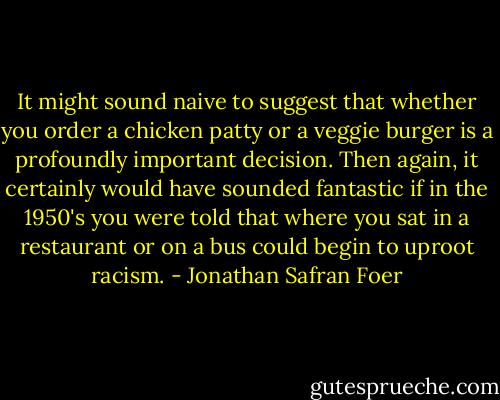 It might sound naive to suggest that whether you order a chicken patty or a veggie burger is a profoundly important decision. Then again, it certainly would have sounded fantastic if in the 1950's you were told that where you sat in a restaurant or on a bus could begin to uproot racism. - Jonathan Safran Foer