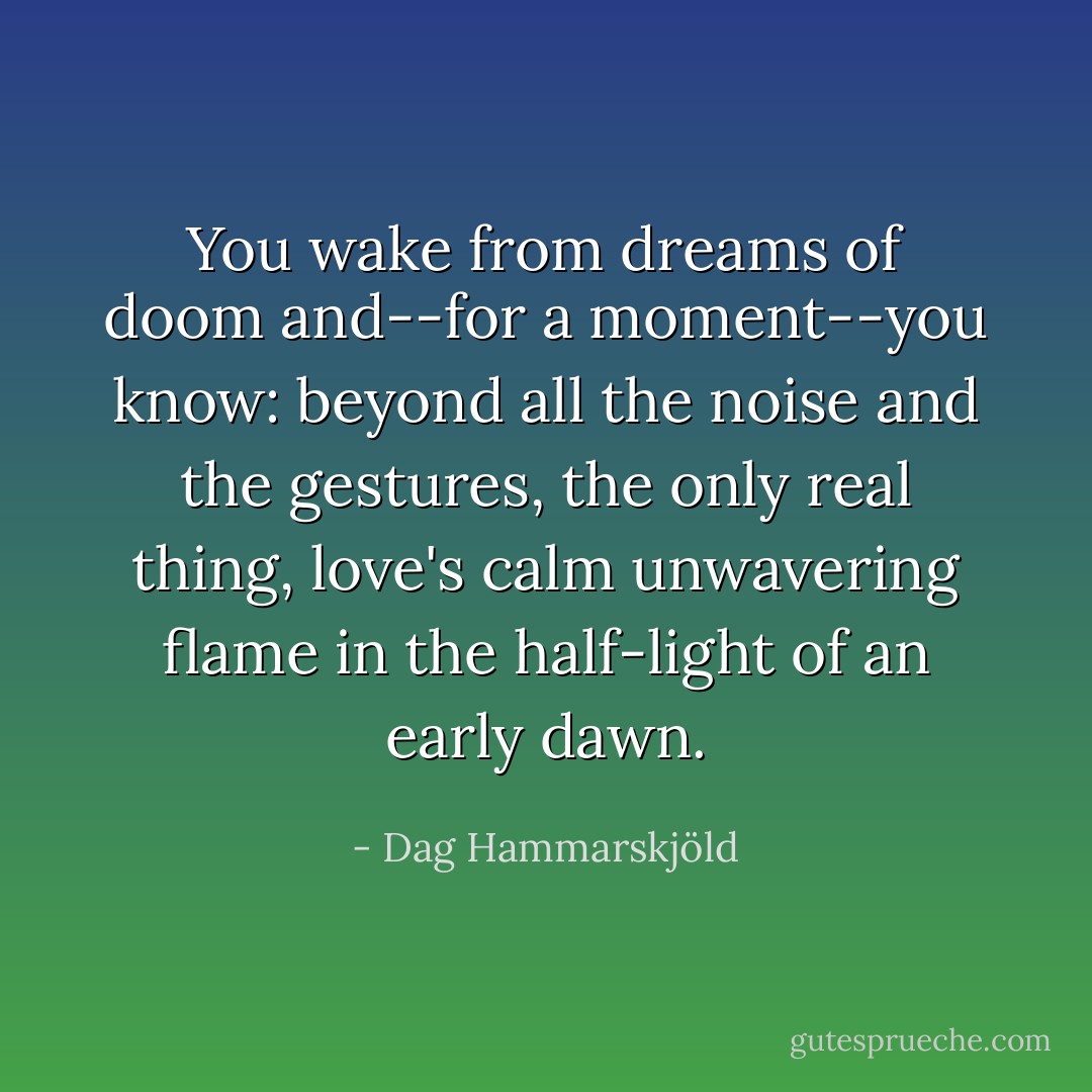 You wake from dreams of doom and--for a moment--you know: beyond all the noise and the gestures, the only real thing, love's calm unwavering flame in the half-light of an early dawn. - Dag Hammarskjöld