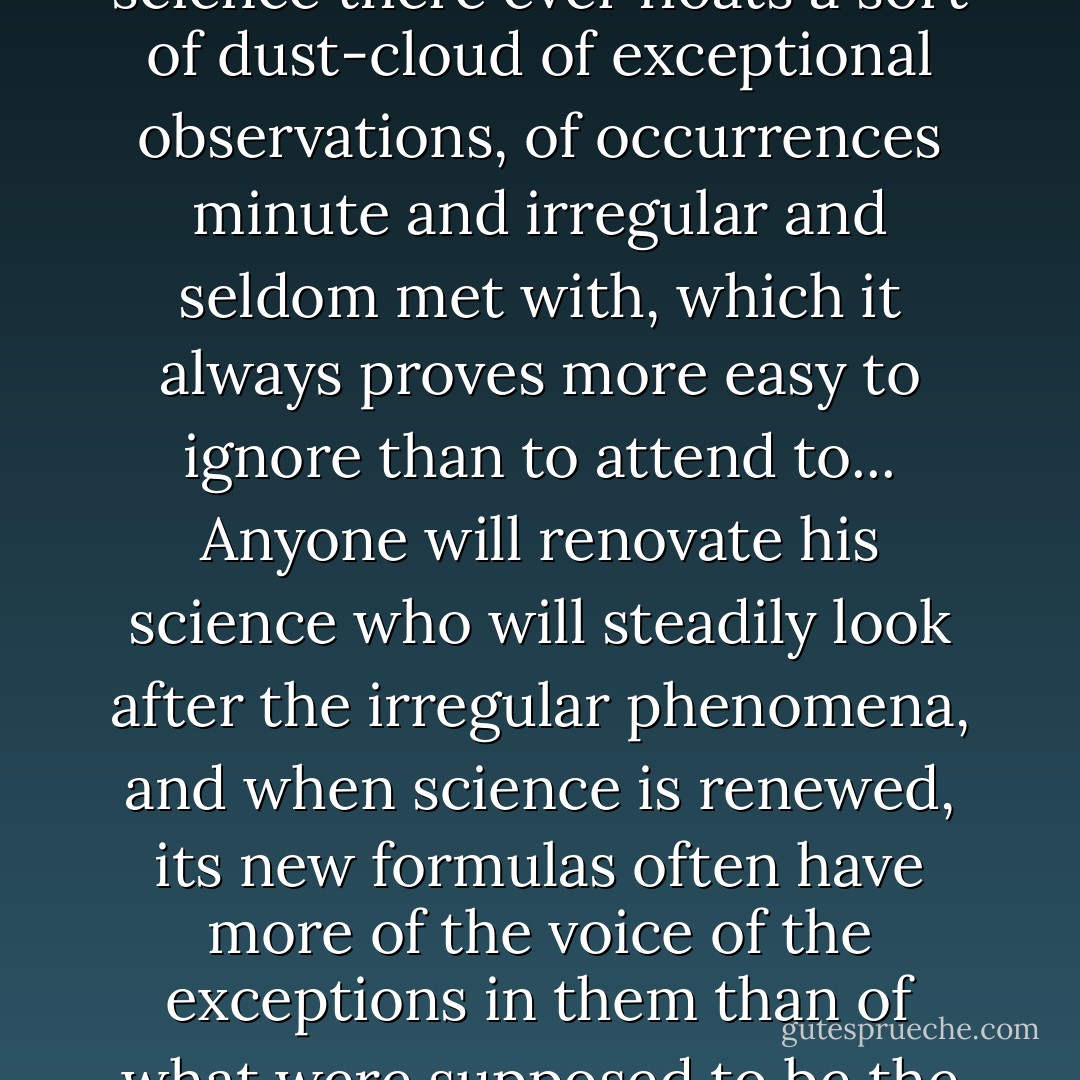 Round about the accredited and orderly facts of every science there ever floats a sort of dust-cloud of exceptional observations, of occurrences minute and irregular and seldom met with, which it always proves more easy to ignore than to attend to... Anyone will renovate his science who will steadily look after the irregular phenomena, and when science is renewed, its new formulas often have more of the voice of the exceptions in them than of what were supposed to be the rules. - William  James