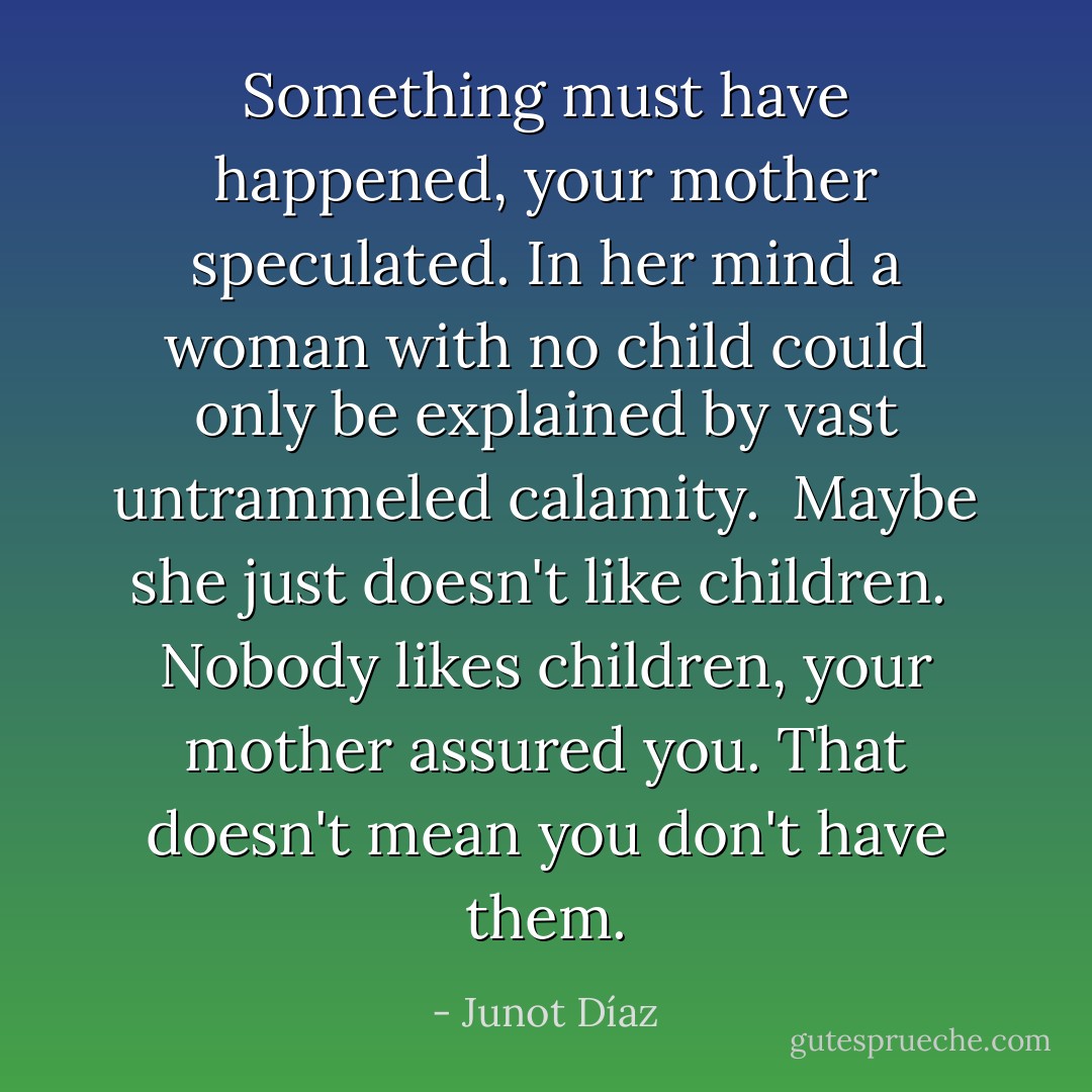 Something must have happened, your mother speculated. In her mind a woman with no child could only be explained by vast untrammeled calamity.<br /><br />Maybe she just doesn't like children.<br /><br />Nobody likes children, your mother assured you. That doesn't mean you don't have them. - Junot Díaz