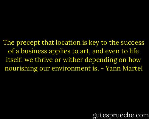 The precept that location is key to the success of a business applies to art, and even to life itself: we thrive or wither depending on how nourishing our environment is. - Yann Martel
