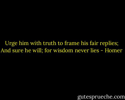 Urge him with truth to frame his fair replies; And sure he will; for wisdom never lies - Homer