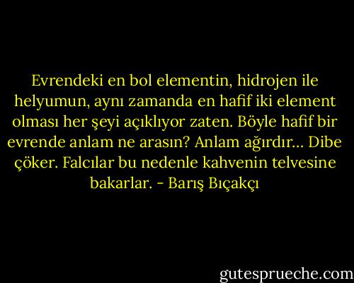 Evrendeki en bol elementin, hidrojen ile helyumun, aynı zamanda en hafif iki element olması her şeyi açıklıyor zaten. Böyle hafif bir evrende anlam ne arasın? Anlam ağırdır… Dibe çöker. Falcılar bu nedenle kahvenin telvesine bakarlar. - Barış Bıçakçı