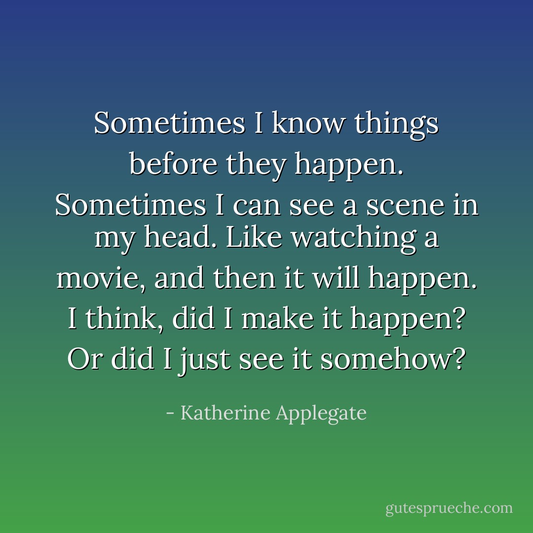 Sometimes I know things before they happen. Sometimes I can see a scene in my head. Like watching a movie, and then it will happen. I think, did I make it happen? Or did I just see it somehow? - Katherine Applegate