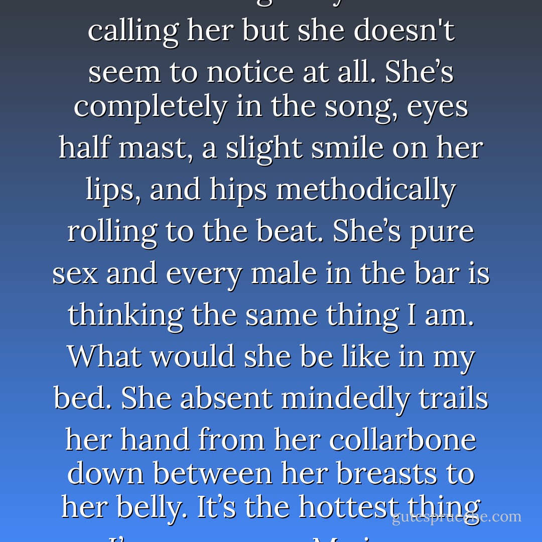  It’s a slow sultry song. She opens her mouth and what comes out can only be described as dripping with sex. <br />The climax of the song comes and the college boys are cat calling her but she doesn't seem to notice at all. She’s completely in the song, eyes half mast, a slight smile on her lips, and hips methodically rolling to the beat. She’s pure sex and every male in the bar is thinking the same thing I am. What would she be like in my bed. She absent mindedly trails her hand from her collarbone down between her breasts to her belly. It’s the hottest thing I’ve ever seen. My jeans instantly get too tight in the crotch and I adjust myself discreetly while everyone’s eyes are still on her.  - K. Larsen