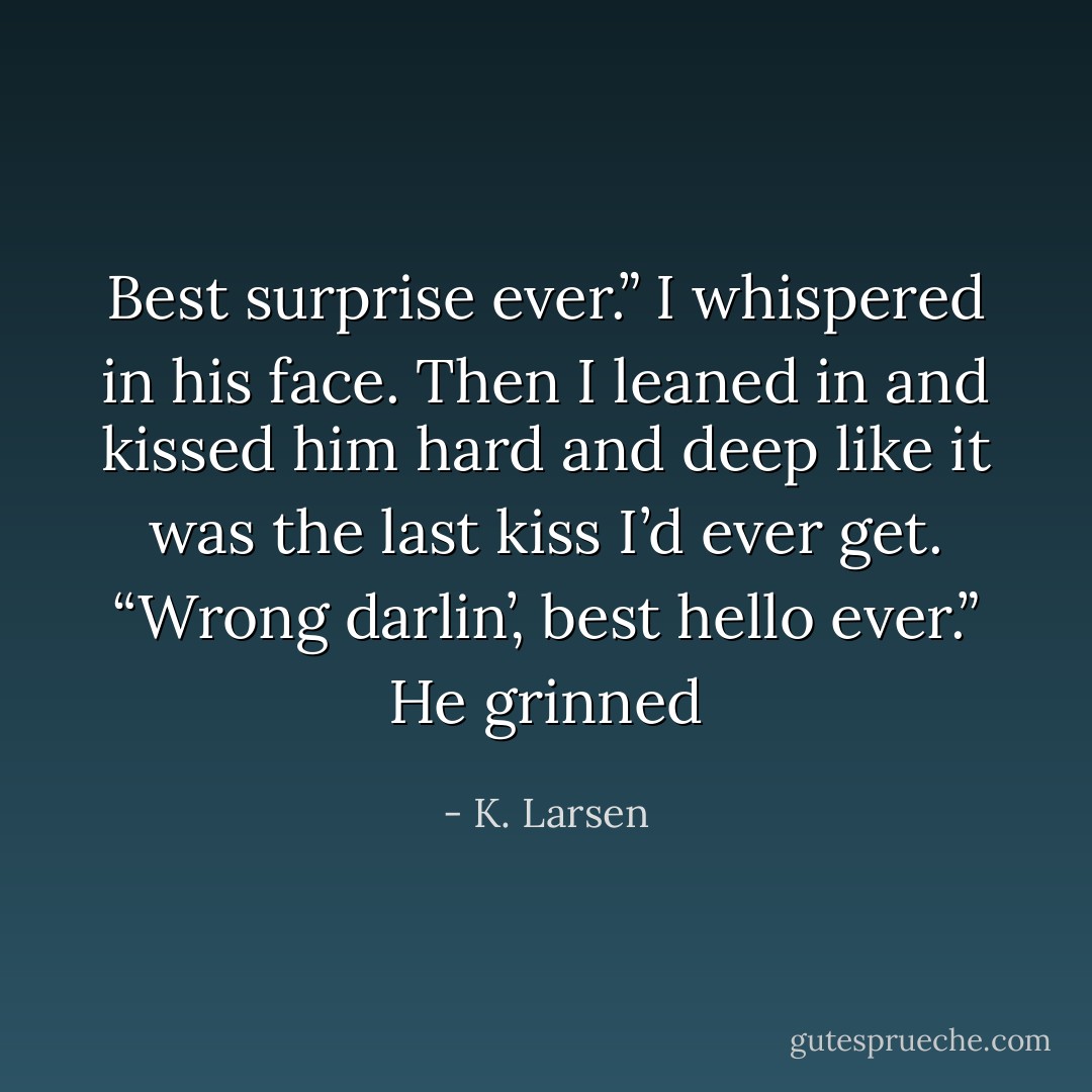 Best surprise ever.” I whispered in his face. Then I leaned in and kissed him hard and deep like it was the last kiss I’d ever get.<br />“Wrong darlin’, best hello ever.” He grinned - K. Larsen