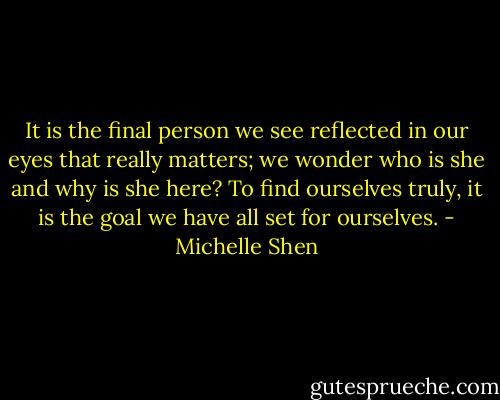 It is the final person we see reflected in our eyes that really matters; we wonder who is she and why is she here? To find ourselves truly, it is the goal we have all set for ourselves. - Michelle Shen