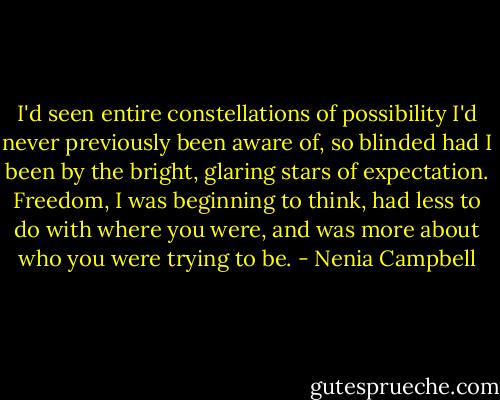 I'd seen entire constellations of possibility I'd never previously been aware of, so blinded had I been by the bright, glaring stars of expectation. Freedom, I was beginning to think, had less to do with where you were, and was more about who you were trying to be. - Nenia Campbell