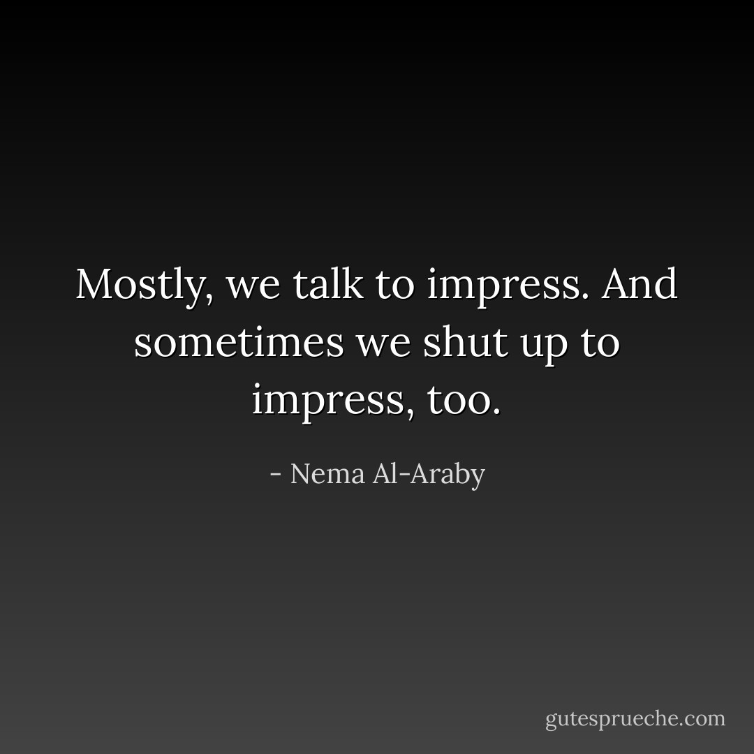 Mostly, we talk to impress. And sometimes we shut up to impress, too. - Nema Al-Araby