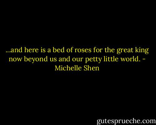 ...and here is a bed of roses for the great king now beyond us and our petty little world. - Michelle Shen