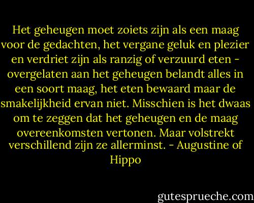Het geheugen moet zoiets zijn als een maag voor de gedachten, het vergane geluk en plezier en verdriet zijn als ranzig of verzuurd eten - overgelaten aan het geheugen belandt alles in een soort maag, het eten bewaard maar de smakelijkheid ervan niet. Misschien is het dwaas om te zeggen dat het geheugen en de maag overeenkomsten vertonen. Maar volstrekt verschillend zijn ze allerminst. - Augustine of Hippo