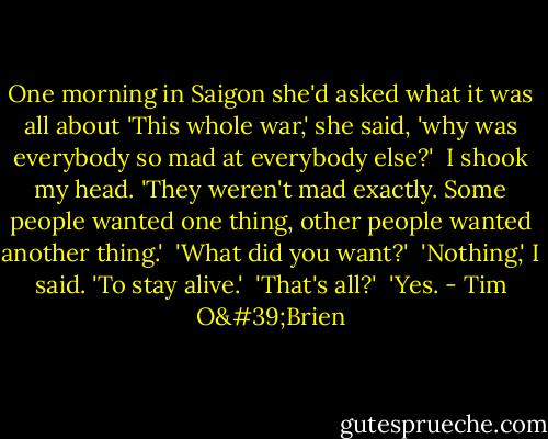 One morning in Saigon she'd asked what it was all about 'This whole war,' she said, 'why was everybody so mad at everybody else?'<br /><br />I shook my head. 'They weren't mad exactly. Some people wanted one thing, other people wanted another thing.'<br /><br />'What did you want?'<br /><br />'Nothing,' I said. 'To stay alive.'<br /><br />'That's all?'<br /><br />'Yes. - Tim O'Brien