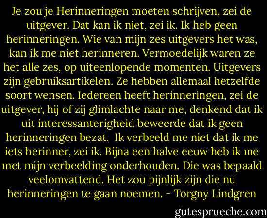 Je zou je Herinneringen moeten schrijven, zei de uitgever. Dat kan ik niet, zei ik. Ik heb geen herinneringen. Wie van mijn zes uitgevers het was, kan ik me niet herinneren. Vermoedelijk waren ze het alle zes, op uiteenlopende momenten. Uitgevers zijn gebruiksartikelen. Ze hebben allemaal hetzelfde soort wensen. Iedereen heeft herinneringen, zei de uitgever, hij of zij glimlachte naar me, denkend dat ik uit interessanterigheid beweerde dat ik geen herinneringen bezat. <br />Ik verbeeld me niet dat ik me iets herinner, zei ik. Bijna een halve eeuw heb ik me met mijn verbeelding onderhouden. Die was bepaald veelomvattend. Het zou pijnlijk zijn die nu herinneringen te gaan noemen. - Torgny Lindgren