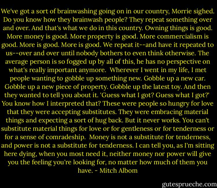 We've got a sort of brainwashing going on in our country, Morrie sighed. Do you know how they brainwash people? They repeat something over and over. And that's what we do in this country. Owning things is good. More money is good. More property is good. More commercialism is good. More is good. More is good. We repeat it--and have it repeated to us--over and over until nobody bothers to even think otherwise. The average person is so fogged up by all of this, he has no perspective on what's really important anymore.<br /><br />Wherever I went in my life, I met people wanting to gobble up something new. Gobble up a new car. Gobble up a new piece of property. Gobble up the latest toy. And then they wanted to tell you about it. 'Guess what I got? Guess what I got?'<br /><br />You know how I interpreted that? These were people so hungry for love that they were accepting substitutes. They were embracing material things and expecting a sort of hug back. But it never works. You can't substitute material things for love or for gentleness or for tenderness or for a sense of comradeship.<br /><br />Money is not a substitute for tenderness, and power is not a substitute for tenderness. I can tell you, as I'm sitting here dying, when you most need it, neither money nor power will give you the feeling you're looking for, no matter how much of them you have. - Mitch Albom