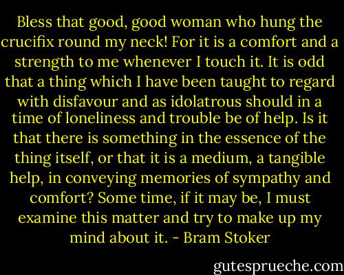 Bless that good, good woman who hung the crucifix round my neck! For it is a comfort and a strength to me whenever I touch it. It is odd that a thing which I have been taught to regard with disfavour and as idolatrous should in a time of loneliness and trouble be of help. Is it that there is something in the essence of the thing itself, or that it is a medium, a tangible help, in conveying memories of sympathy and comfort? Some time, if it may be, I must examine this matter and try to make up my mind about it. - Bram Stoker