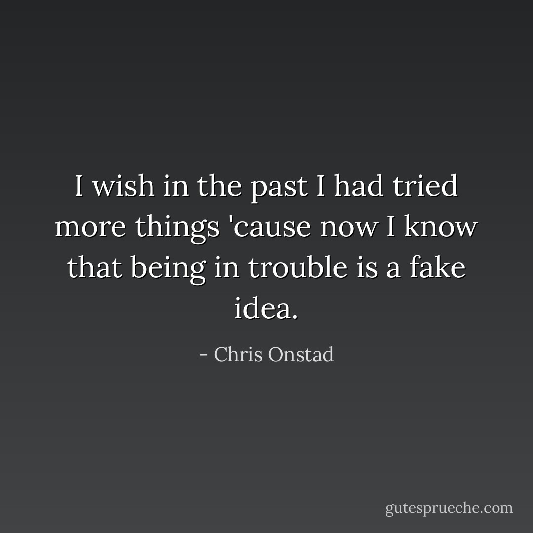 I wish in the past I had tried more things 'cause now I know that being in trouble is a fake idea. - Chris Onstad