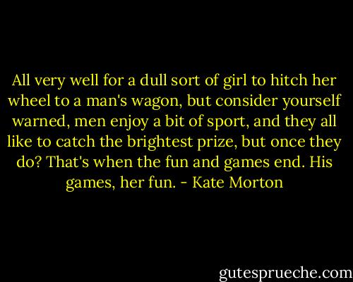 All very well for a dull sort of girl to hitch her wheel to a man's wagon, but consider yourself warned, men enjoy a bit of sport, and they all like to catch the brightest prize, but once they do? That's when the fun and games end. His games, her fun. - Kate Morton
