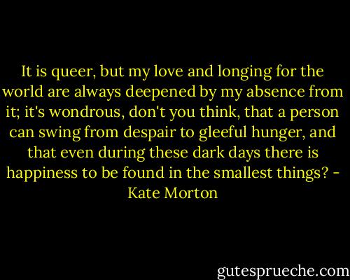 It is queer, but my love and longing for the world are always deepened by my absence from it; it's wondrous, don't you think, that a person can swing from despair to gleeful hunger, and that even during these dark days there is happiness to be found in the smallest things? - Kate Morton