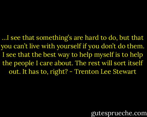 …I see that something’s are hard to do, but that you can’t live with yourself if you don’t do them. I see that the best way to help myself is to help the people I care about. The rest will sort itself out. It has to, right? - Trenton Lee Stewart